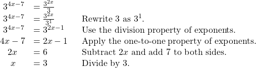 \begin{array}{lll}\,\,{3}^{4x-7}\hfill & =\frac{{3}^{2x}}{3}\hfill & \hfill \\ \,\,{3}^{4x-7}\hfill & =\frac{{3}^{2x}}{{3}^{1}}\hfill & {\text{Rewrite 3 as 3}}^{1}.\hfill \\ \,\,{3}^{4x-7}\hfill & ={3}^{2x-1}\hfill & \text{Use the division property of exponents}\text{.}\hfill \\ 4x-7\hfill & =2x-1\,\,\text{ }\hfill & \text{Apply the one-to-one property of exponents}\text{.}\hfill \\ \,\,\,\,\,2x\hfill & =6\hfill & \text{Subtract 2}x\text{ and add 7 to both sides}\text{.}\hfill \\ \,\,\,\,\,\,\,x\hfill & =3\hfill & \text{Divide by 3}\text{.}\hfill \end{array}