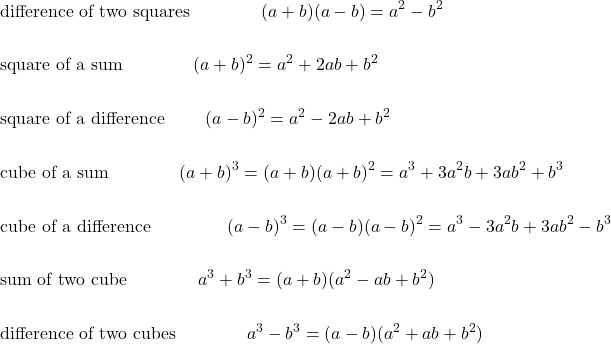 \begin{eqnarray*} && \hbox{difference of two squares} \qquad \qquad (a+ b) (a-b) = a^2 - b^2 \\ \\ && \hbox{square of a sum} \qquad \qquad (a+b)^2 = a^2 + 2 a b + b^2 \\ \\ && \hbox{square of a difference } \qquad (a-b)^2 = a^2 - 2 a b + b^2 \\ \\ && \hbox{cube of a sum} \qquad \qquad (a+b)^3 = (a+b) (a+b)^2 = a^3 + 3 a^2 b + 3 a b^2 + b^3 \\ \\ &&\hbox{cube of a difference } \qquad \qquad (a-b)^3 = (a-b) (a-b)^2 = a^3 - 3 a^2 b + 3 a b^2 - b^3 \\ \\ &&\hbox{sum of two cube}\qquad\qquad a^3 +b^3 = (a+b) (a^2 - ab + b^2) \\ \\ && \hbox{difference of two cubes}\qquad \qquad a^3 -  b^3 = (a-b) (a^2 + ab + b^2)  \end{eqnarray*}