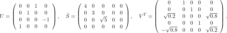 \[U=\left(\begin{array}{cccc} 0 & 0 & 1 & 0 \\ 0 & 1 & 0 & 0 \\ 0 & 0 & 0 & -1 \\ 1 & 0 & 0 & 0 \end{array}\right), \quad \tilde{S}=\left(\begin{array}{ccccc} 4 & 0 & 0 & 0 & 0 \\ 0 & 3 & 0 & 0 & 0 \\ 0 & 0 & \sqrt{5} & 0 & 0 \\ 0 & 0 & 0 & 0 & 0 \end{array}\right), \quad V^T=\left(\begin{array}{ccccc} 0 & 1 & 0 & 0 & 0 \\ 0 & 0 & 1 & 0 & 0 \\ \sqrt{0.2} & 0 & 0 & 0 & \sqrt{0.8} \\ 0 & 0 & 0 & 1 & 0 \\ -\sqrt{0.8} & 0 & 0 & 0 & \sqrt{0.2} \end{array}\right) .\]