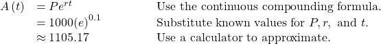 \begin{array}{lll}A\left(t\right)\hfill & =P{e}^{rt}\hfill & \text{Use the continuous compounding formula}.\hfill \\ \hfill & =1000{\left(e\right)}^{0.1}\begin{array}{cccc}& & & \end{array}\hfill & \text{Substitute known values for }P, r,\text{ and }t.\hfill \\ \hfill & \approx 1105.17\hfill & \text{Use a calculator to approximate}.\hfill \end{array}