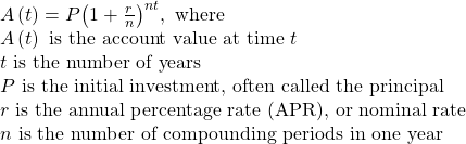 \begin{array}{l}A\left(t\right)=P{\left(1+\frac{r}{n}\right)}^{nt} ,\text{ where}\hfill \\ A\left(t\right)\text{ is the account value at time }t\hfill \\ t\text{ is the number of years}\hfill \\ P\text{ is the initial investment, often called the principal}\hfill \\ r\text{ is the annual percentage rate (APR), or nominal rate}\hfill \\ n\text{ is the number of compounding periods in one year}\hfill \end{array}