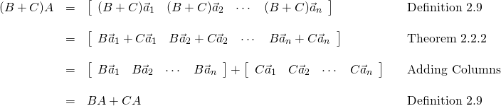 \begin{equation*} \begin{array}{lllll} (B + C)A & = & \left[ \begin{array}{rrrr} (B + C)\vec{a}_{1} & (B + C)\vec{a}_{2} & \cdots & (B + C)\vec{a}_{n} \end{array} \right] & & \mbox{Definition 2.9} \\ & & & & \\ & = & \left[ \begin{array}{rrrr} B\vec{a}_{1} + C\vec{a}_{1} & B\vec{a}_{2} + C\vec{a}_{2} & \cdots & B\vec{a}_{n} + C\vec{a}_{n} \end{array} \right] & & \mbox{Theorem 2.2.2} \\ & & & & \\ & = & \left[ \begin{array}{rrrr} B\vec{a}_{1} & B\vec{a}_{2} & \cdots & B\vec{a}_{n} \end{array} \right] + \left[ \begin{array}{rrrr} C\vec{a}_{1} & C\vec{a}_{2} & \cdots & C\vec{a}_{n} \end{array} \right] & & \mbox{Adding Columns} \\ & & & & \\ & = & BA + CA & & \mbox{Definition 2.9} \end{array} \end{equation*}
