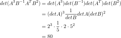 \begin{align*} \func{det}(A^3 B^{-1}A^TB^2) &= \func{det} (A^3) \func{det}(B^{-1}) \func{det}(A^T) \func{det} (B^2)\\ &= (\func{det } A)^3 \frac{1}{\func{det } B} \func{det } A (\func{det } B)^2 \\ &= 2^3 \cdot \frac{1}{5} \cdot 2 \cdot 5^2 \\ &= 80 \end{align*}