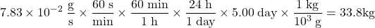 \[7.83\times10^{-2} \;\frac{\mathrm{g}}{\mathrm{s}}\times\frac{60\;\mathrm{s}}{\mathrm{min}}\times\frac{60\;\mathrm{min}}{1\;\mathrm{h}}\times\frac{24\;\mathrm{h}}{1\;\mathrm{day}}\times5.00\;\mathrm{day}\times\frac{1\;\mathrm{kg}}{10^3\;\mathrm{g}}=33.8 \mbox{kg}\]