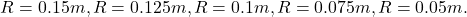 \[R = 0.15 m, R = 0.125 m, R = 0.1 m, R = 0.075 m, R = 0.05 m.\]