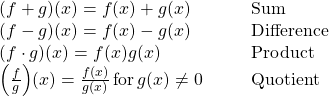 \begin{array}{cccc}(f+g)(x)=f(x)+g(x)\hfill & & & \text{Sum}\hfill \\ (f-g)(x)=f(x)-g(x)\hfill & & & \text{Difference}\hfill \\ (f\cdot g)(x)=f(x)g(x)\hfill & & & \text{Product}\hfill \\ \Big(\frac{f}{g}\Big)(x)=\frac{f(x)}{g(x)} \, \text{for} \, g(x)\ne 0\hfill & & & \text{Quotient}\hfill \end{array}