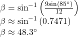 \begin{array}{l}\beta ={\mathrm{sin}}^{-1}\left(\frac{9\mathrm{sin}\left(85^{\circ}\right)}{12}\right)\hfill \\ \beta \approx {\mathrm{sin}}^{-1}\left(0.7471\right)\hfill \\ \beta \approx 48.3^{\circ}\hfill \end{array}