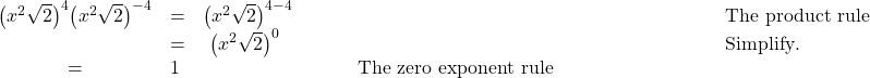  \begin{array}{cccc}\hfill {\left({x}^{2}\sqrt{2}\right)}^{4}{\left({x}^{2}\sqrt{2}\right)}^{-4}& =& {\left({x}^{2}\sqrt{2}\right)}^{4-4}\hfill & \phantom{\rule{8em}{0ex}}\text{The product rule}\hfill \\ & =& \text{ }{\left({x}^{2}\sqrt{2}\right)}^{0}\hfill & \phantom{\rule{8em}{0ex}}\text{Simplify}.\hfill \ & =& 1\hfill & \phantom{\rule{8em}{0ex}}\text{The zero exponent rule}\hfill \end{array}