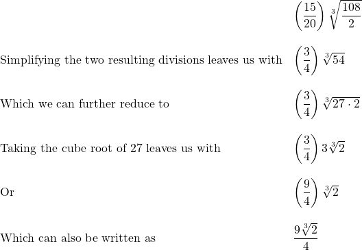 \begin{array}{ll} & \left(\dfrac{15}{20}\right) \sqrt[3]{\dfrac{108}{2}} \\ \\ \text{Simplifying the two resulting divisions leaves us with} & \left(\dfrac{3}{4}\right) \sqrt[3]{54} \\ \\ \text{Which we can further reduce to}& \left(\dfrac{3}{4}\right) \sqrt[3]{27\cdot 2} \\ \\ \text{Taking the cube root of 27 leaves us with} & \left(\dfrac{3}{4}\right) 3\sqrt[3]{2} \\ \\ \text{Or} & \left(\dfrac{9}{4}\right) \sqrt[3]{2} \\ \\ \text{Which can also be written as} & \dfrac{9\sqrt[3]{2}}{4} \end{array}