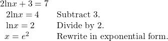 \begin{array}{ll}2\mathrm{ln}x+3=7\hfill & \hfill \\ \text{ }\,\,2\mathrm{ln}x=4\hfill & \text{Subtract 3}.\hfill \\ \text{ }\,\,\mathrm{ln}x=2\hfill & \text{Divide by 2}.\hfill \\ \text{ }\,x={e}^{2}\hfill & \text{Rewrite in exponential form}.\hfill \end{array}