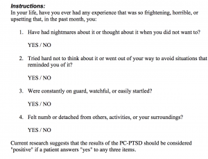 An image of the Primary Care Post Traumatic Stress Disorder Screening tool. There are 4 yes/no questions in response to the following: In your life, have your ever had any experience that was so frightening, horrible or upsetting that, in the past month, you: 1. Have had nightmares about it or thought about it when you did not want to? 2. Tried hard not to think about it or went out of your way to avoid situations that reminded you of it? 3. Were constantly on guard, watchful, or easily startled? 4. Felt numb or detached from others, activities, or your surroundings? Current research suggests that the results of the PC-PTSD should be considered "positive" if the patient answers "yes" to any three items