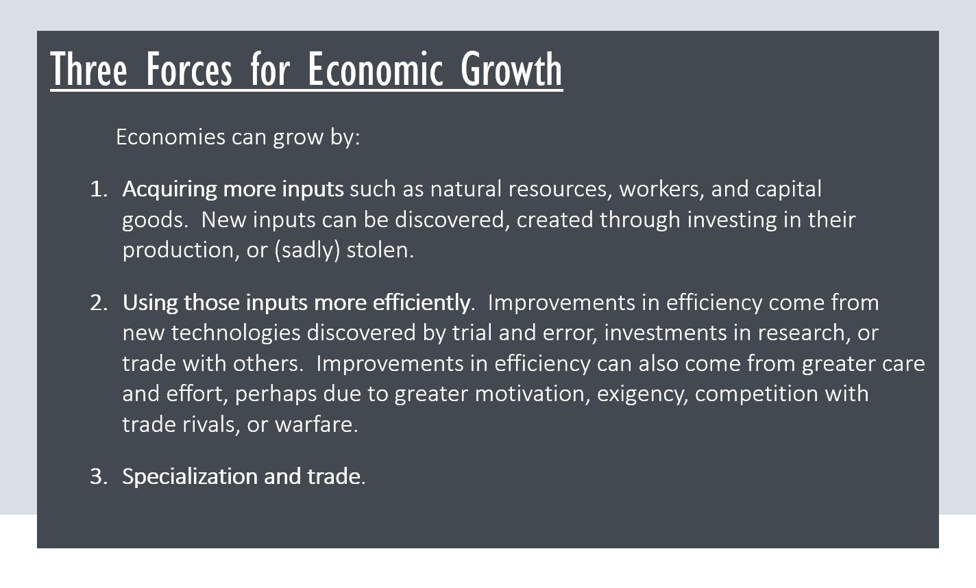 Three Forces for Economic Growth Economies can grow by: Acquiring more inputs such as natural resources, workers, and capital goods.  New inputs can be discovered, created through investing in their production, or (sadly) stolen. Using those inputs more efficiently.  Improvements in efficiency come from new technologies discovered by trial and error, investments in research, or trade with others.  Improvements in efficiency can also come from greater care and effort, perhaps due to greater motivation, exigency, competition with trade rivals, or warfare. Specialization and trade.