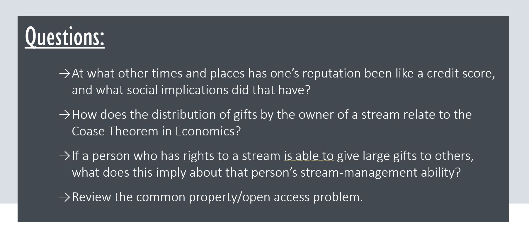 Questions: At what other times and places has one’s reputation been like a credit score, and what social implications did that have? How does the distribution of gifts by the owner of a stream relate to the Coase Theorem in Economics? If a person who has rights to a stream is able to give large gifts to others, what does this imply about that person’s stream-management ability? Review the common property/open access problem.