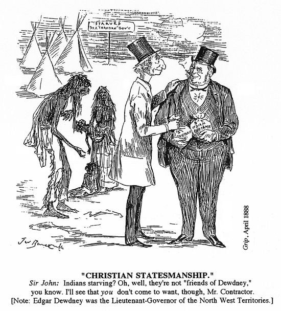 This cartoon shows tipis in the background. In front of them are some starving First Nations people. At the very front of the scene, Prime Minister MacDonald, wearing a top hat, has his hand on the should of a heavy-set man smoking a cigar, also in a top hat. The man is holding a bag of money and the Prime Minister is handing him another bag of money. The Prime Minister is saying "Starving Indians? Oh well, they're not friends of Dewdney, you know. I'll see that you don't come to want, though, Mr. Contractor." The subtitle explains that Edgar Dewdney was Lieutenant Governor of the Northwest Territories.