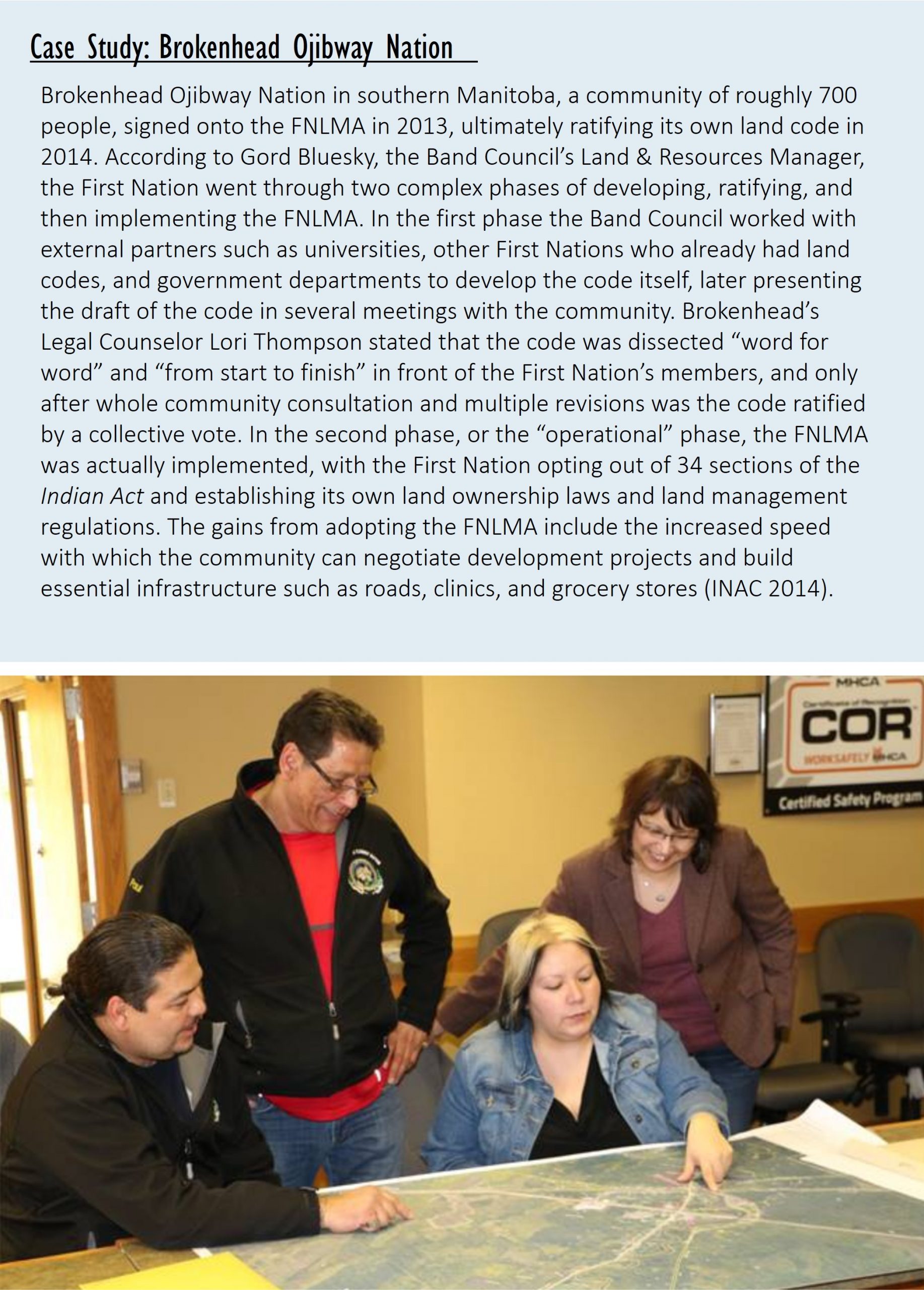 Case Study: Brokenhead Ojibway Nation   Brokenhead Ojibway Nation in southern Manitoba, a community of roughly 700 people, signed onto the FNLMA in 2013, ultimately ratifying its own land code in 2014. According to Gord Bluesky, the Band Council’s Land & Resources Manager, the First Nation went through two complex phases of developing, ratifying, and then implementing the FNLMA. In the first phase the Band Council worked with external partners such as universities, other First Nations who already had land codes, and government departments to develop the code itself, later presenting the draft of the code in several meetings with the community. Brokenhead’s Legal Counselor Lori Thompson stated that the code was dissected “word for word” and “from start to finish” in front of the First Nation’s members, and only after whole community consultation and multiple revisions was the code ratified by a collective vote. In the second phase, or the “operational” phase, the FNLMA was actually implemented, with the First Nation opting out of 34 sections of the Indian Act and establishing its own land ownership laws and land management regulations. The gains from adopting the FNLMA include the increased speed with which the community can negotiate development projects and build essential infrastructure such as roads, clinics, and grocery stores (INAC 2014).