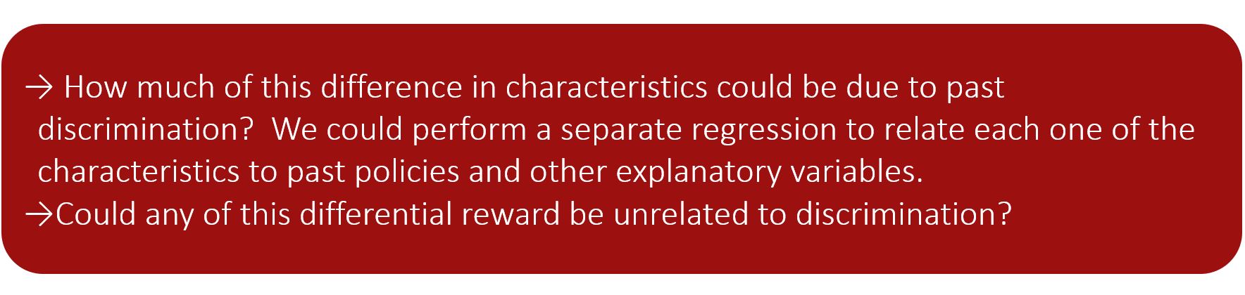 How much of this difference in characteristics could be due to past discrimination?  We could perform a separate regression to relate each one of the characteristics to past policies and other explanatory variables. Could any of this differential reward be unrelated to discrimination?