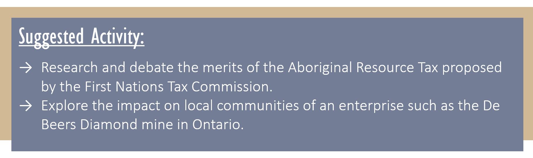 Suggested Activity: Research and debate the merits of the Aboriginal Resource Tax proposed by the First Nations Tax Commission. Explore the impact on local communities of an enterprise such as the De Beers Diamond mine in Ontario.