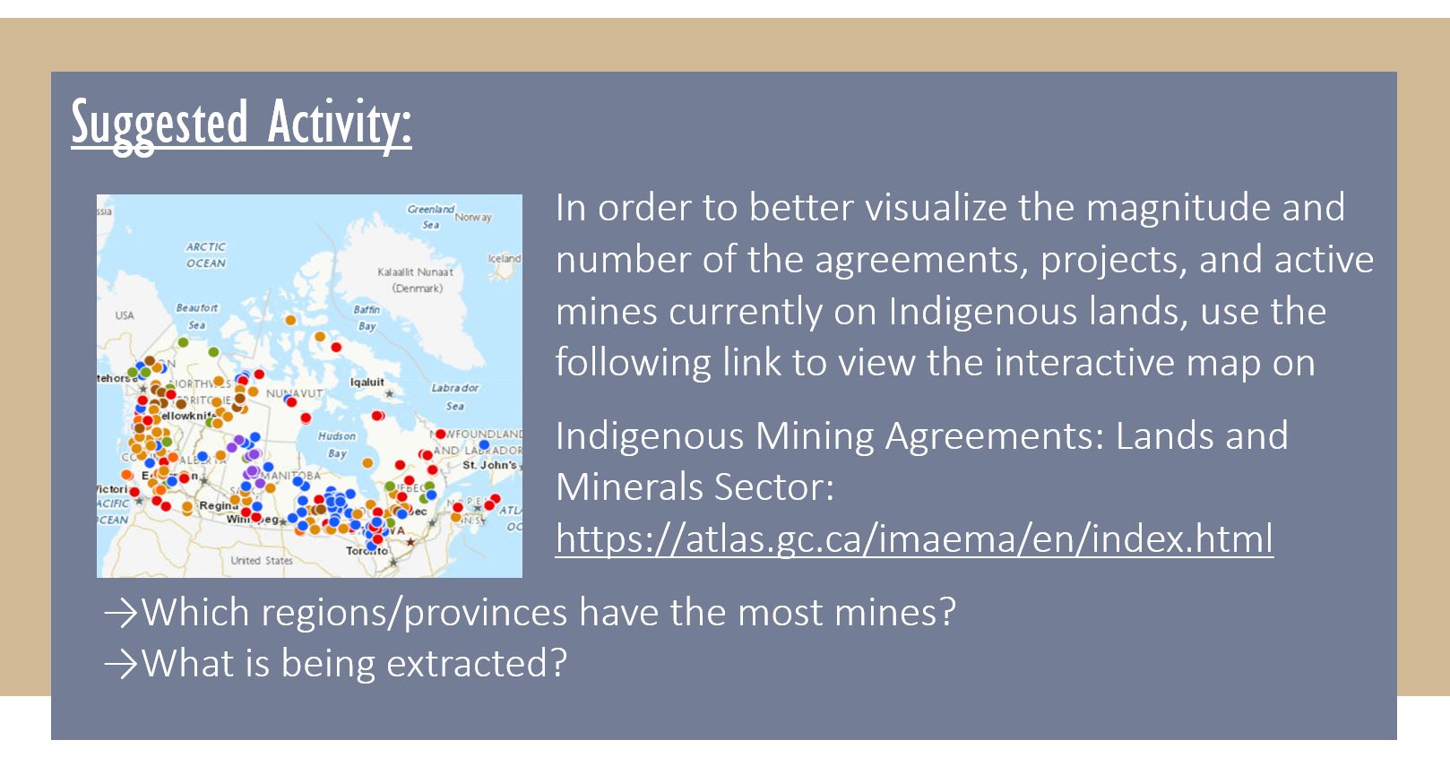 Suggested Activity: In order to better visualize the magnitude and number of the agreements, projects, and active mines currently on Indigenous lands, use the following link to view the interactive map on Indigenous Mining Agreements: Lands and Minerals Sector: https://atlas.gc.ca/imaema/en/index.html Which regions/provinces have the most mines? What is being extracted?