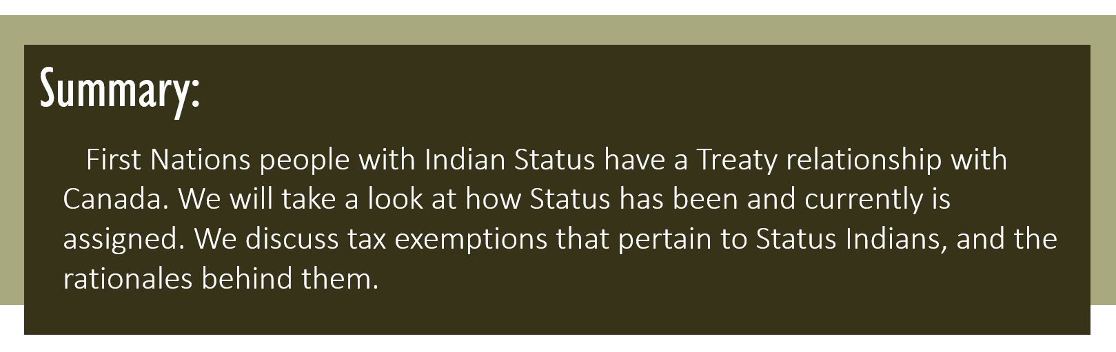 Summary: First Nations people with Indian Status have a treaty relationship with Canada. We will take a look at how Status has been and currently is assigned. We discuss tax exemptions that pertain to Status Indians, and the rationales behind them.