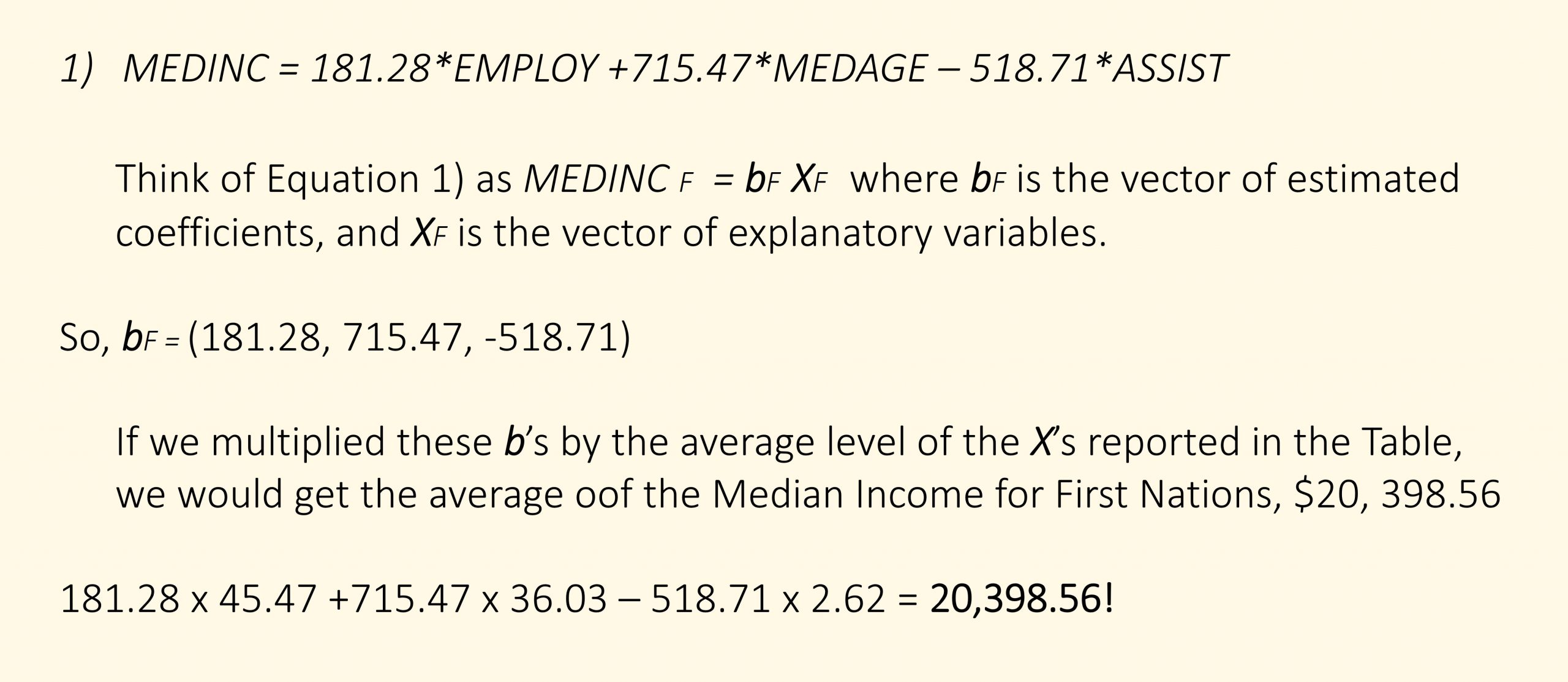 MEDINC = 181.28*EMPLOY +715.47*MEDAGE – 518.71*ASSIST Think of Equation 1) as MEDINC F = bF XF where bF is the vector of estimated coefficients, and XF is the vector of explanatory variables. So, bF = (181.28, 715.47, -518.71) If we multiplied these b’s by the average level of the X’s reported in the Table, we would get the average oof the Median Income for First Nations, $20, 398.56 181.28 x 45.47 +715.47 x 36.03 – 518.71 x 2.62 = 20,398.56!