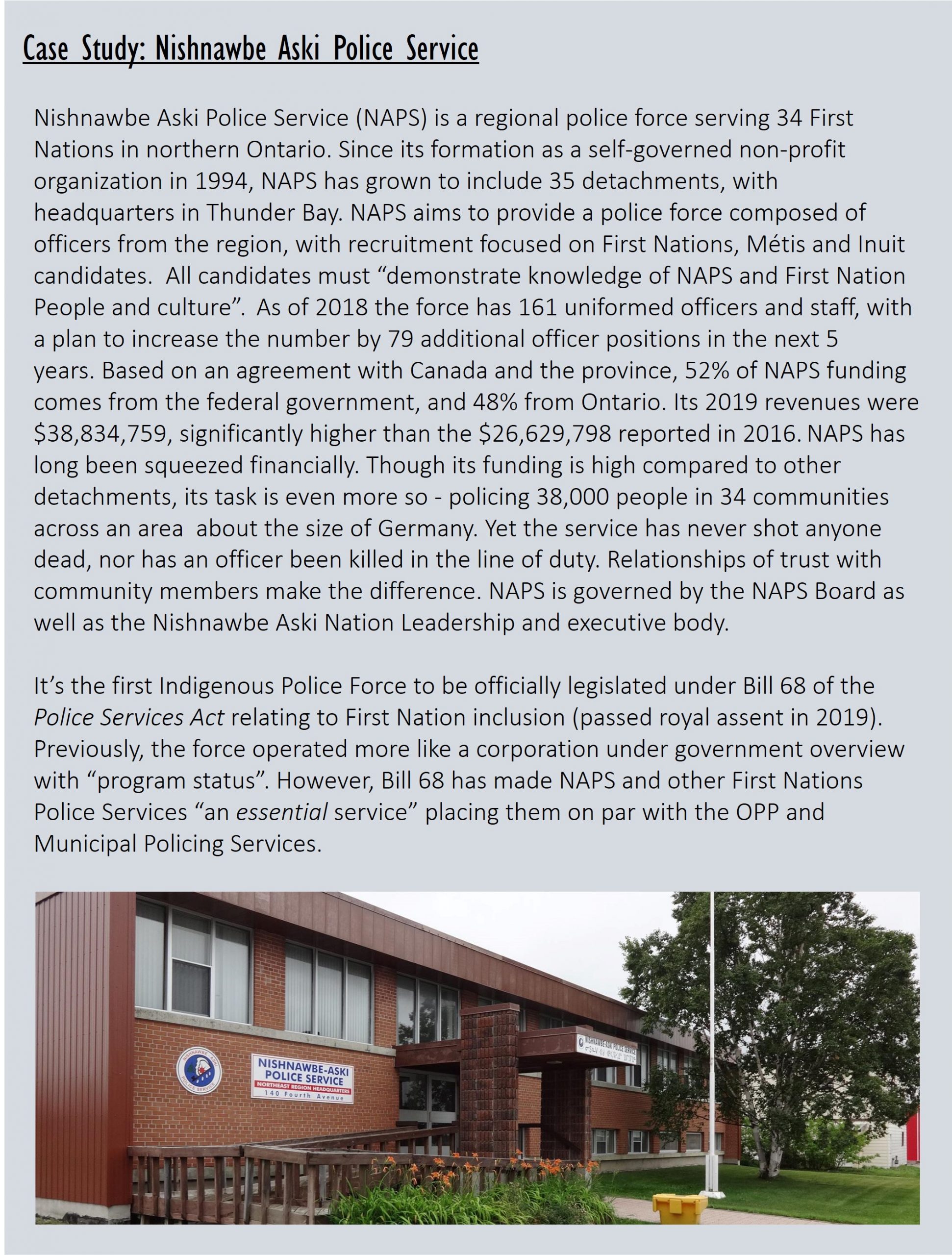 Case Study: Nishnawbe Aski Police Service Nishnawbe Aski Police Service (NAPS) is a regional police force serving 34 First Nations in northern Ontario. Since its formation as a self-governed non-profit organization in 1994, NAPS has grown to include 35 detachments, with headquarters in Thunder Bay. NAPS aims to provide a police force composed of officers from the region, with recruitment focused on First Nations, Métis and Inuit candidates.  All candidates must “demonstrate knowledge of NAPS and First Nation People and culture”. As of 2018 the force has 161 uniformed officers and staff, with a plan to increase the number by 79 additional officer positions in the next 5 years. Based on an agreement with Canada and the province, 52% of NAPS funding comes from the federal government, and 48% from Ontario. Its 2019 revenues were $38,834,759, significantly higher than the $26,629,798 reported in 2016. NAPS has long been squeezed financially. Though its funding is high compared to other detachments, its task is even more so - policing 38,000 people in 34 communities across an area  about the size of Germany. Yet the service has never shot anyone dead, nor has an officer been killed in the line of duty. Relationships of trust with community members make the difference. NAPS is governed by the NAPS Board as well as the Nishnawbe Aski Nation Leadership and executive body.  It’s the first Indigenous Police Force to be officially legislated under Bill 68 of the Police Services Act relating to First Nation inclusion (passed royal assent in 2019). Previously, the force operated more like a corporation under government overview with “program status”. However, Bill 68 has made NAPS and other First Nations Police Services “an essential service” placing them on par with the OPP and Municipal Policing Services.