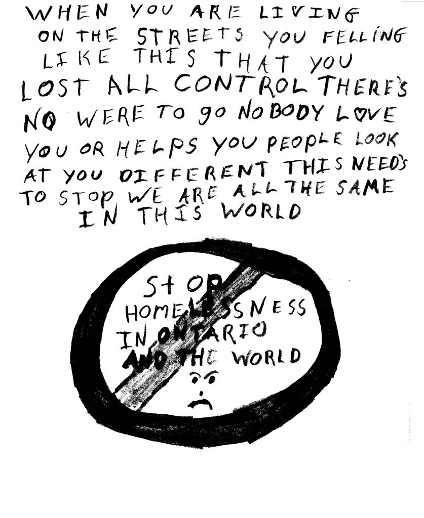 A hand-written statement reads: “When you are living on the streets you feeling like this, that you lost all control. There’s nowhere to go nobody love you or helps you. People look at you different. This needs to stop. We are all the same in this world.” Below this statement there is a circle with a line through it that says “Stop homelessness in Ontario and the world.” Within the circle, a frown face rests underneath the words.