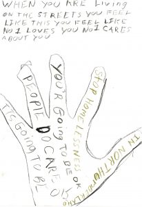 A hand is traced in pencil, containing the words “In Northumberland, stop homelessness, you’re going to be ok, people do care, it’s going to be ok.” Above the image is the hand-written statement, “When you are living on the streets you feel like this. You feel like no 1 loves you no 1 cares about you.”