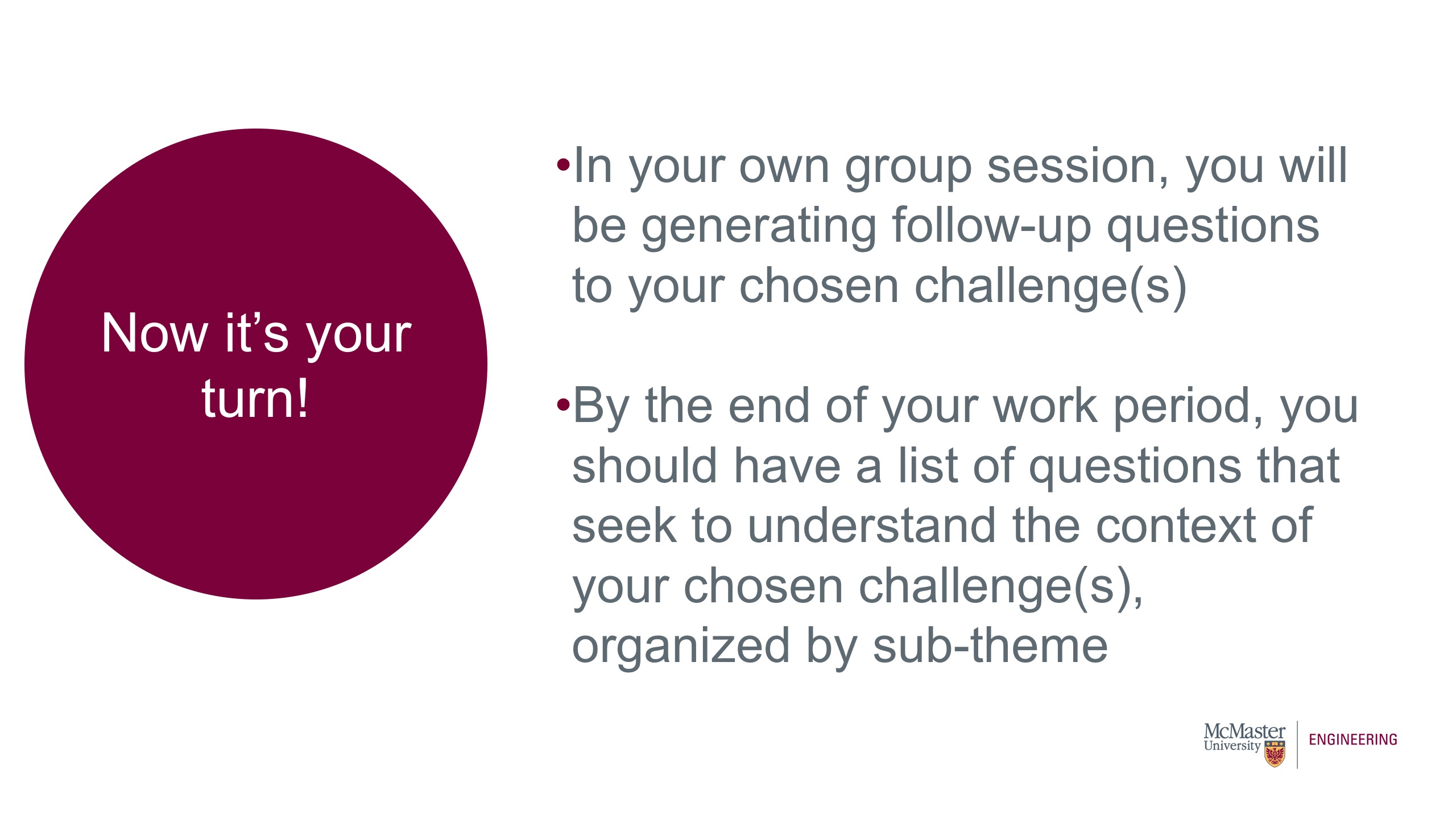 Image of presentation slide. Title of slide says, Now it is your turn! Body of slide says: In your own group session, you will be generating follow-up questions to your chosen challenge(s) By the end of your work period, you should have a list of questions that seek to understand the context of your chosen challenge(s), organized by sub-theme. 