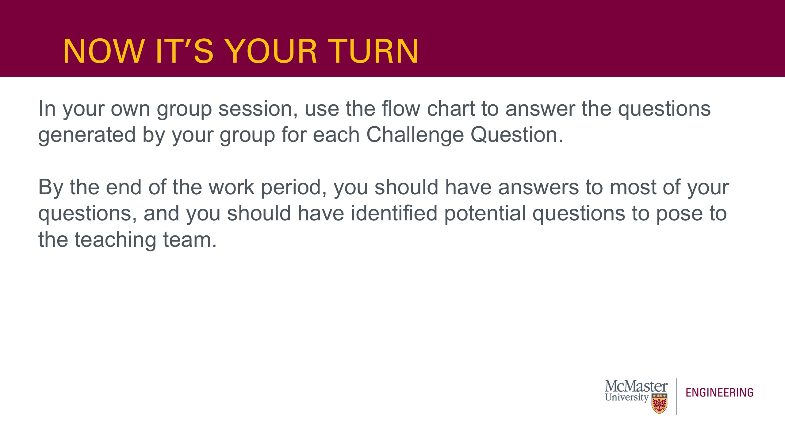 Image of a presentation slide. Title: Now It's Your Turn! Body of slide: In your own group session, use the flow chart to answer the questions generated by your group for each Challenge Question.   By the end of the work period, you should have answers to most of your questions, and you should have identified potential questions to pose to the teaching team.