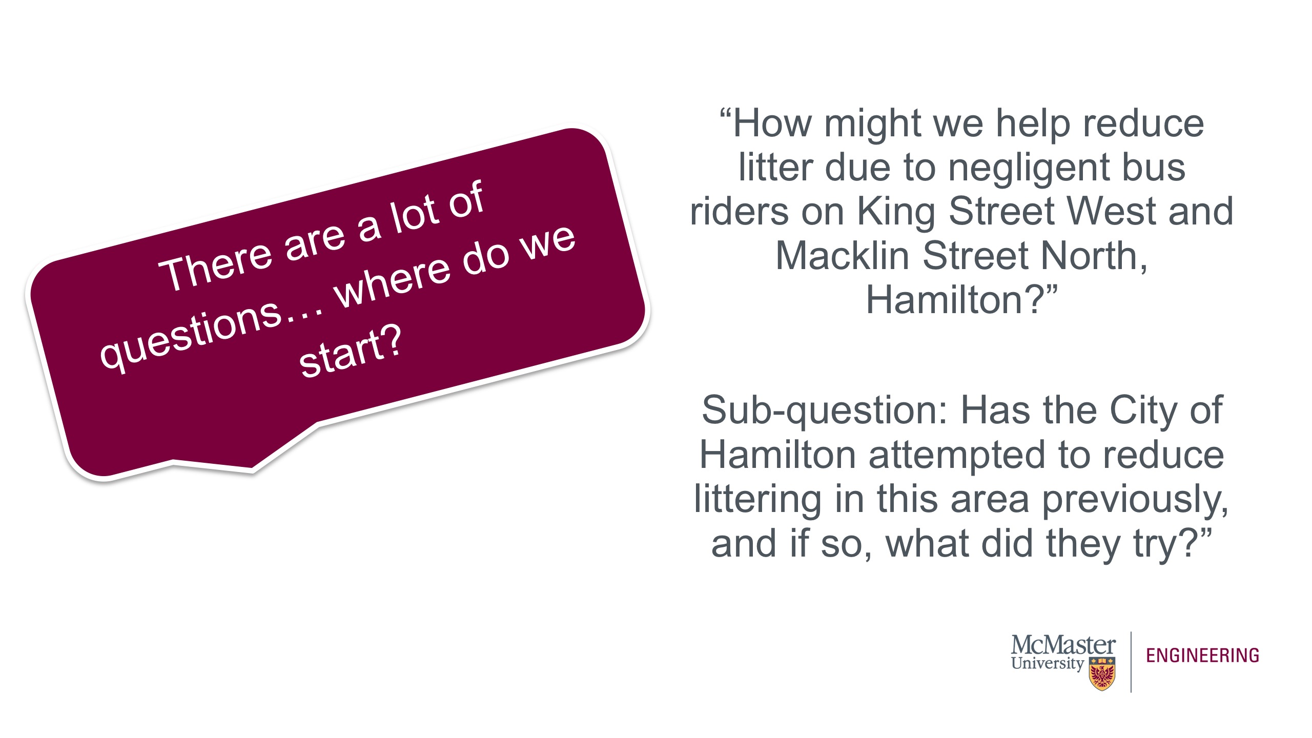 On the left side of the screen is an image of a text box which says, "There are a lot of questions… where do we start?" The text on the slide reads: “How might we help reduce litter due to negligent bus riders on King Street West and Macklin Street North, Hamilton?” Sub-question: Has the City of Hamilton attempted to reduce littering in this area previously, and if so, what did they try?” 