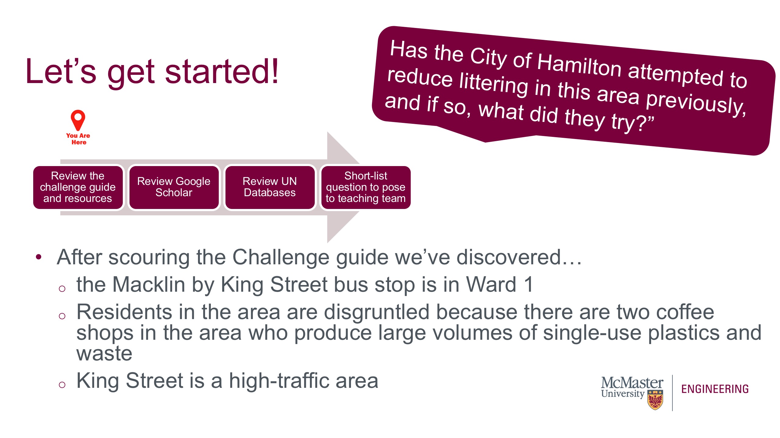 This is a picture of a presentation slide. The Title says "Let's get Started." The image of an arrow point right with four boxes outlining the process is visible. There is another marker over the box that says "Review the Challenge Guide and Resources." This marker indicates we are at this stage in the process. The question, "Has the City of Hamilton attempted to reduce littering in this area previously, and if so, what did they try?" is also visible. The body of the screen says After scouring the Challenge guide we’ve discovered: the Macklin by King Street bus stop is in Ward 1; Residents in the area are disgruntled because there are two coffee shops in the area who produce large volumes of single-use plastics and waste; King Street is a high-traffic area. 