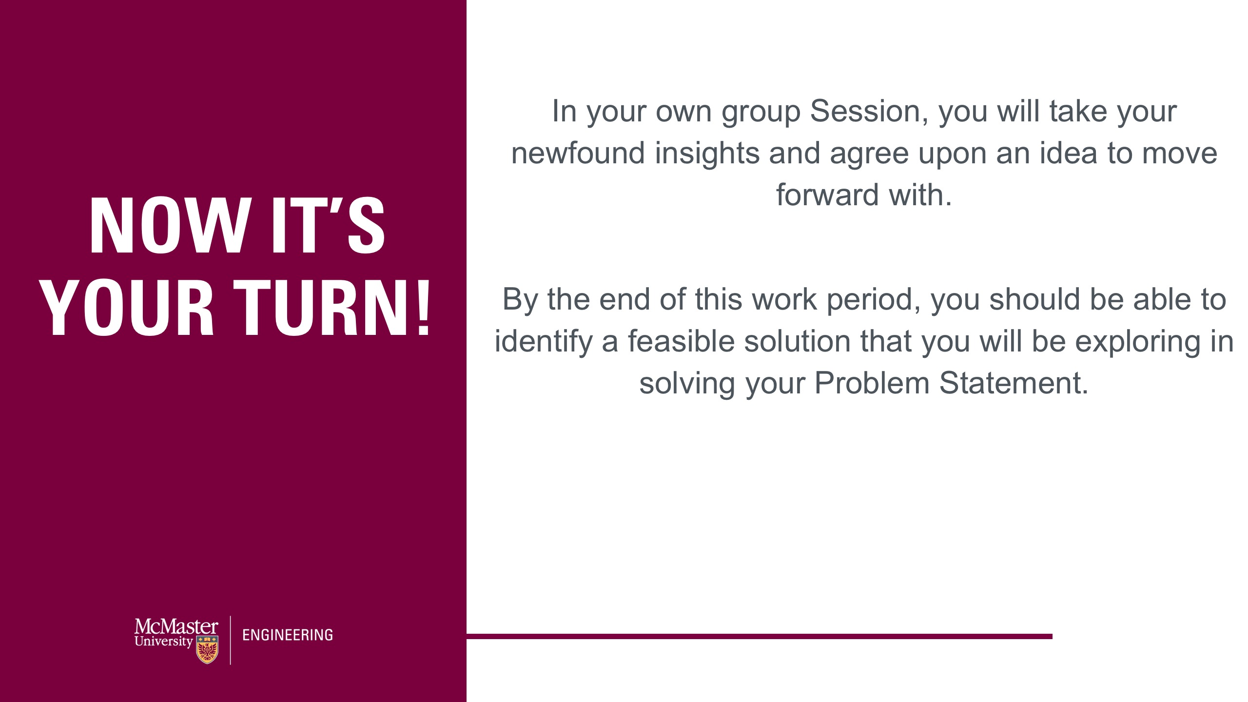 Image of a presentation slide. Title: Now It's Your Turn! Body of slide: In your own group Session, you will take your newfound insights and agree upon an idea to move forward with. By the end of this work period, you should be able to identify a feasible solution that you will be exploring in solving your Problem Statement.