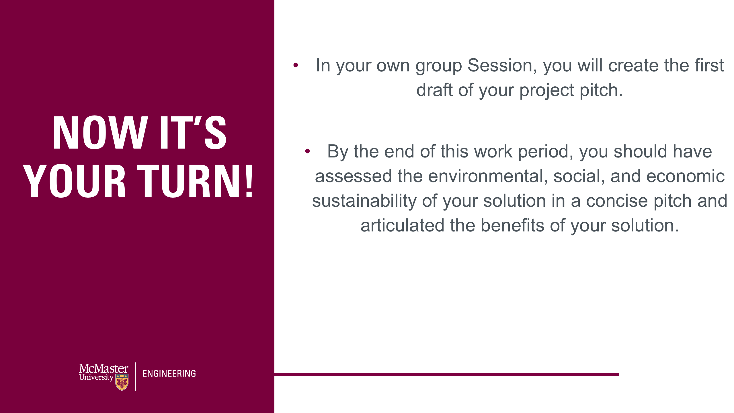 Image of a presentation slide. Title: Now it's your turn! Body of the slide: In your own group Session, you will create the first draft of your project pitch. By the end of this work period, you should have assessed the environmental, social, and economic sustainability of your solution in a concise pitch and articulated the benefits of your solution.