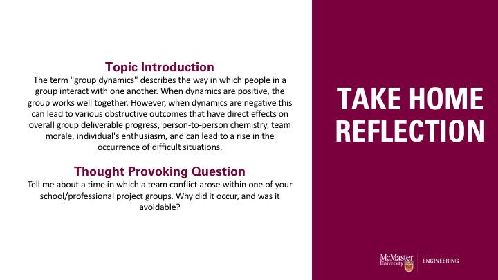 Presentation slide. Right side of slide includes the title in white font against a maroon background. It reads "Take Home Reflection." The left side of the slide includes the body of the text on a white background. The text reads: Topic Introduction The term "group dynamics" describes the way in which people in a group interact with one another. When dynamics are positive, the group works well together. However, when dynamics are negative this can lead to various obstructive outcomes that have direct effects on overall group deliverable progress, person-to-person chemistry, team morale, individual's enthusiasm, and can lead to a rise in the occurrence of difficult situations.This paragraph is followed by: Thought Provoking Question Tell me about a time in which a team conflict arose within one of your school/professional project groups. Why did it occur, and was it avoidable?