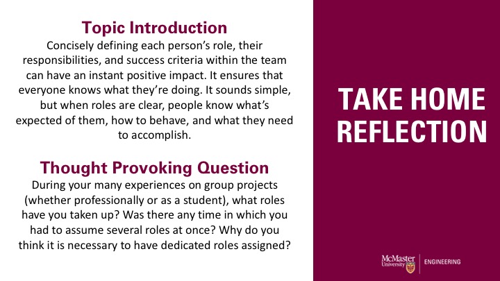 Take home reflection: Topic Introduction Concisely defining each person’s role, their responsibilities, and success criteria within the team can have an instant positive impact. It ensures that everyone knows what they’re doing. It sounds simple, but when roles are clear, people know what’s expected of them, how to behave, and what they need to accomplish. Thought Provoking Question During your many experiences on group projects (whether professionally or as a student), what roles have you taken up? Was there any time in which you had to assume several roles at once? Why do you think it is necessary to have dedicated roles assigned? 