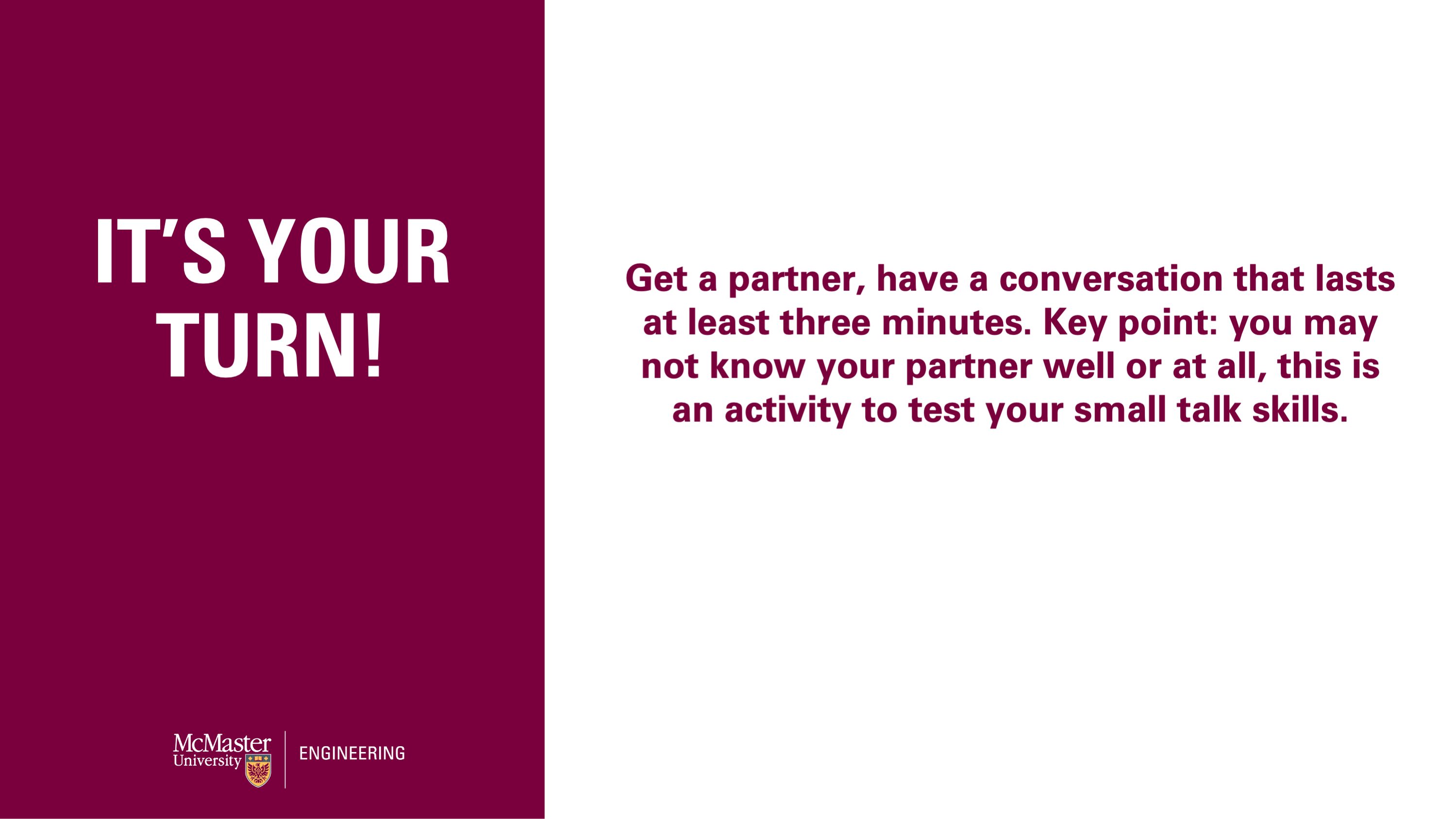 Get a partner, have a conversation that lasts at least three minutes. Key point: you may not know your partner well or at all, this is an activity to test your small talk skills.