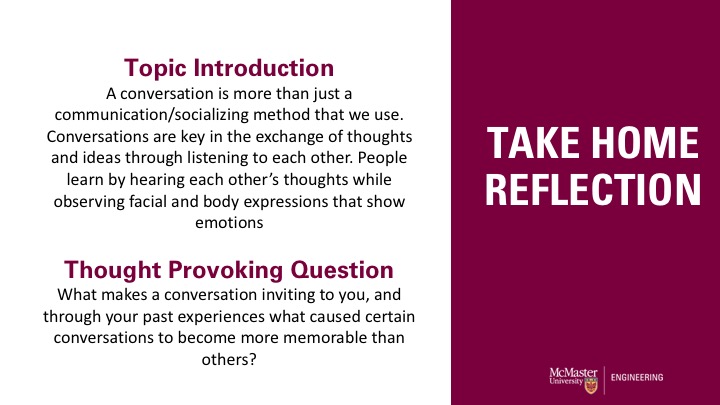 Take Home Reflection. Topic Introduction A conversation is more than just a communication/socializing method that we use. Conversations are key in the exchange of thoughts and ideas through listening to each other. People learn by hearing each other’s thoughts while observing facial and body expressions that show emotionsThought Provoking Question What makes a conversation inviting to you, and through your past experiences what caused certain conversations to become more memorable than others?