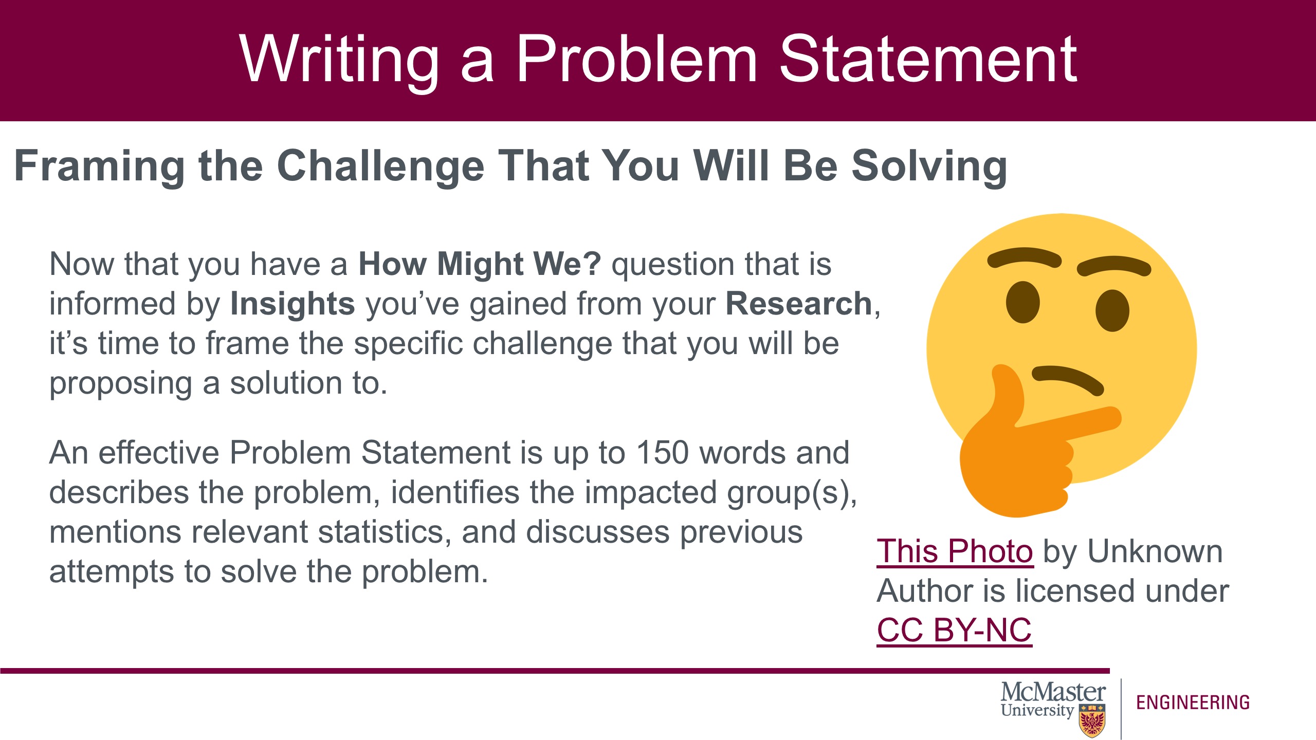 Image of a presentation slide. Title: Writing a Problem Statement. Sub-title: Framing the Challenge That You Will Be Solving. Body of slide: Now that you have a How Might We? question that is informed by Insights you’ve gained from your Research, it’s time to frame the specific challenge that you will be proposing a solution to. An effective Problem Statement is up to 150 words and describes the problem, identifies the impacted group(s), mentions relevant statistics, and discusses previous attempts to solve the problem. On the right is a picture of an emoji face thinking. 