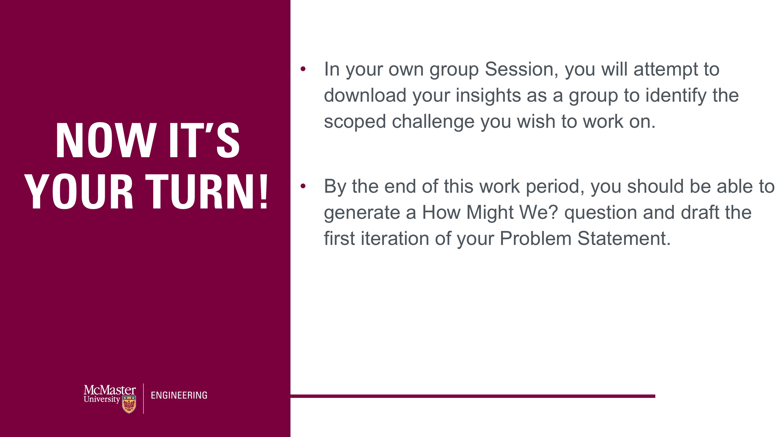 Image of a presentation slide. The left says "Now It's Your Turn!" The Body of the slide says: In your own group Session, you will attempt to download your insights as a group to identify the scoped challenge you wish to work on. By the end of this work period, you should be able to generate a How Might We? question and draft the first iteration of your Problem Statement.