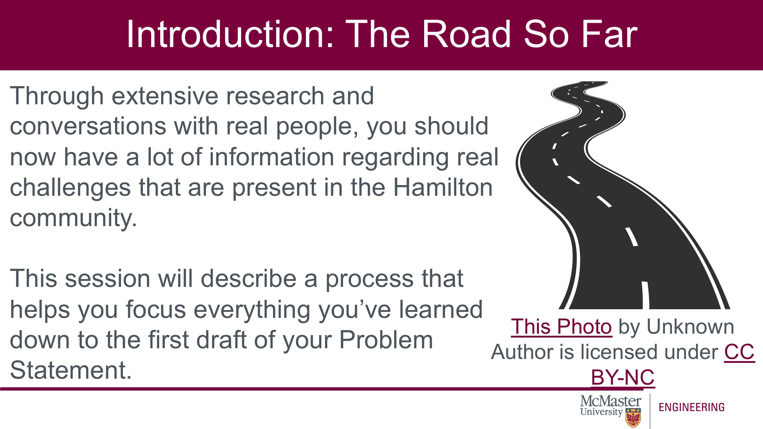 Image of a presentation slide. Title: Introduction: The Road So Far. Body of slide: Through extensive research and conversations with real people, you should now have a lot of information regarding real challenges that are present in the Hamilton community. This session will describe a process that helps you focus everything you’ve learned down to the first draft of your Problem Statement.