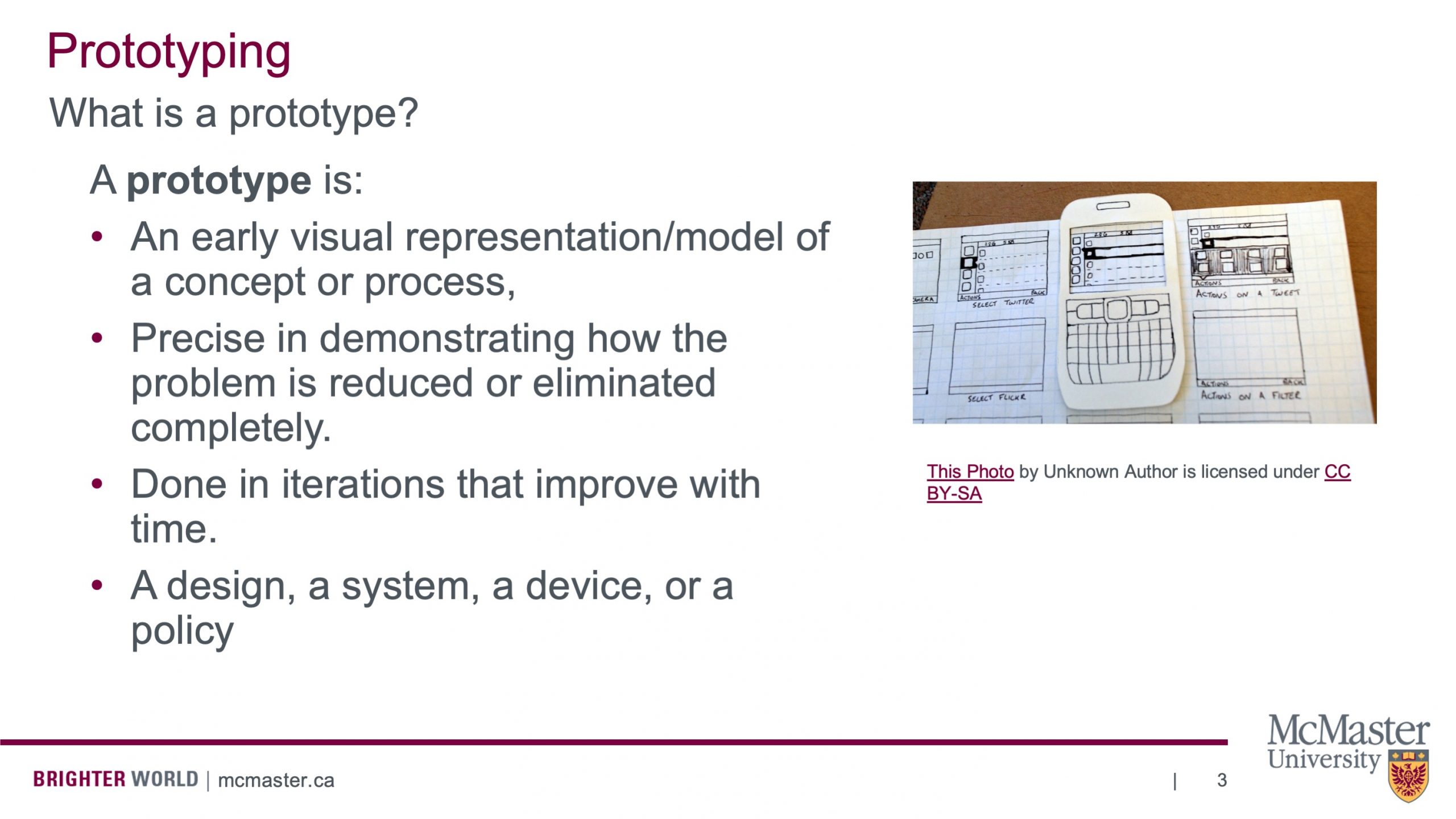 This slide is titled “Prototyping” then has ” What is a prototype?” under that. It also list of bullet points that explain what a prototype is. The list says the following: “A prototype is: An early visual representation/model of a concept or process, Precise in demonstrating how the problem is reduced or eliminated completely. Done in iterations that improve with time. A design, a system, a device, or a policy.” There is also a picture of a phone prototype made of paper, that is placed on another piece of squared paper. The squared paper has other boxes drawn on it that surround the phone. The boxes have words under them and things drawn inside them. Under the boxes, select Twitter, select Flickr, actions on a Tweet and actions on a Flicker are written.