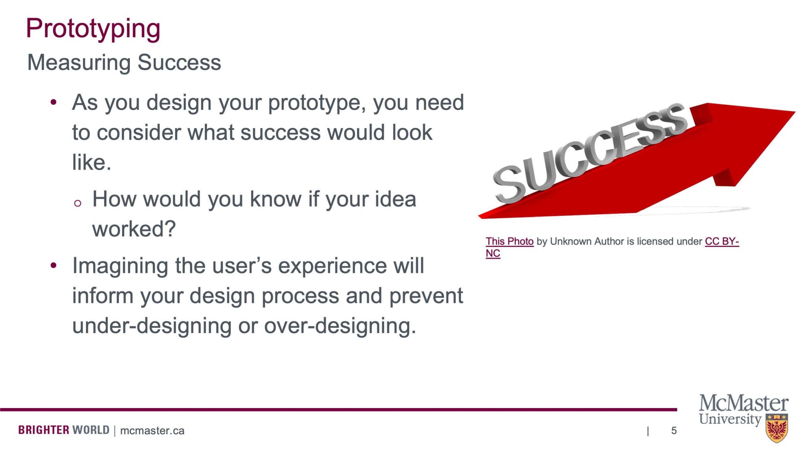 This slide is titled ‘Prototyping’, below that it says “Measuring Success”. Below that it has a bullet point list which says the following: “As you design your prototype, you need to consider what success would look like. How would you know if your idea worked? Imagining the user’s experience will inform your design process and prevent under-designing or over-designing.” There is also a picture of a red arrow pointing upwards and to the right with the word success written on it.