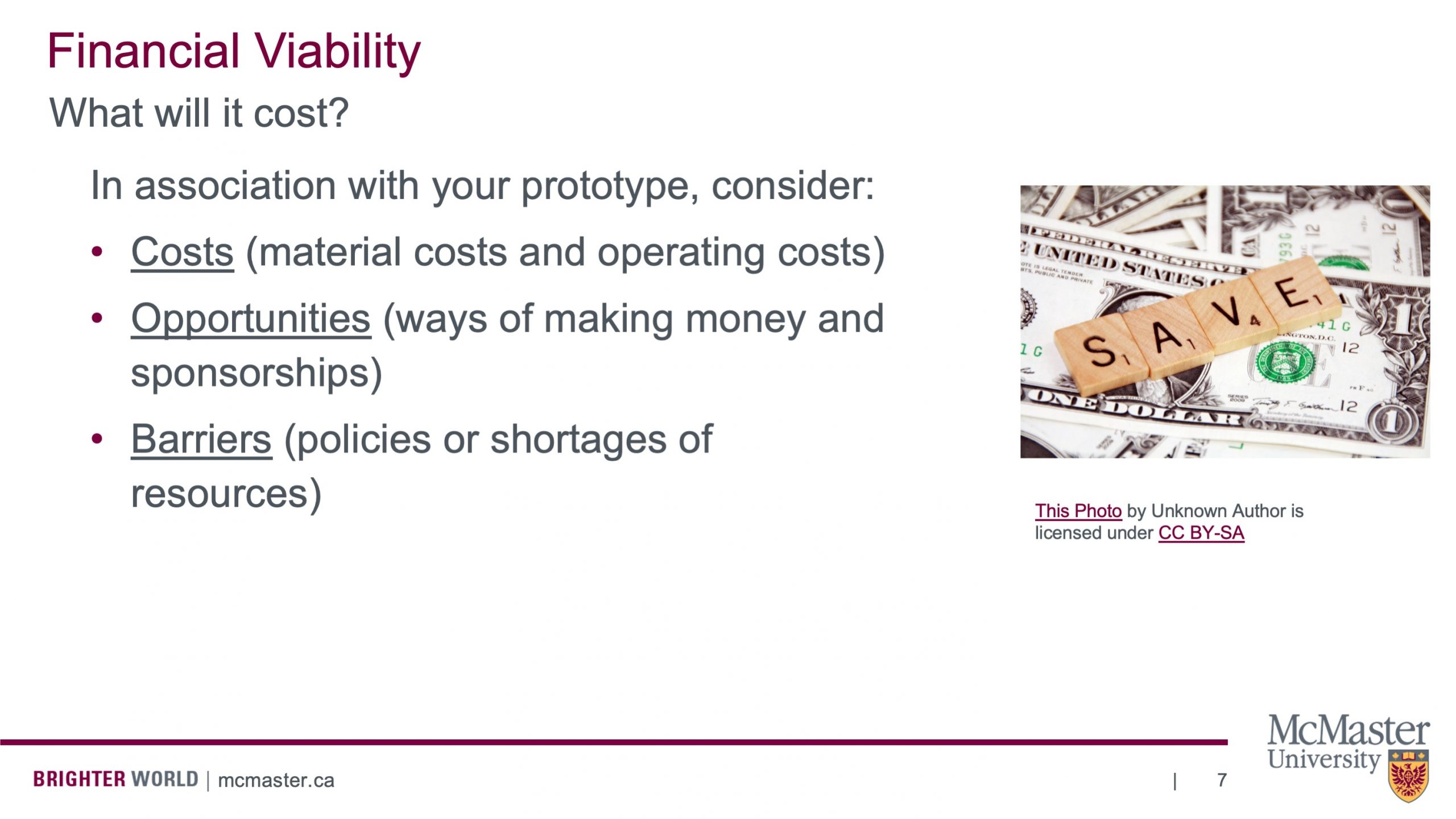 This slide is titled “Financial Viability”, below that is says “What will it cost?”, below that it has a bullet point list which says the following: “In association with your prototype, consider: Costs (material costs and operating costs) Opportunities (ways of making money and sponsorships) Barriers (policies or shortages of resources)” There is also a picture of one dollar bills with 4 wooden squares on top of them that resemble the word save.