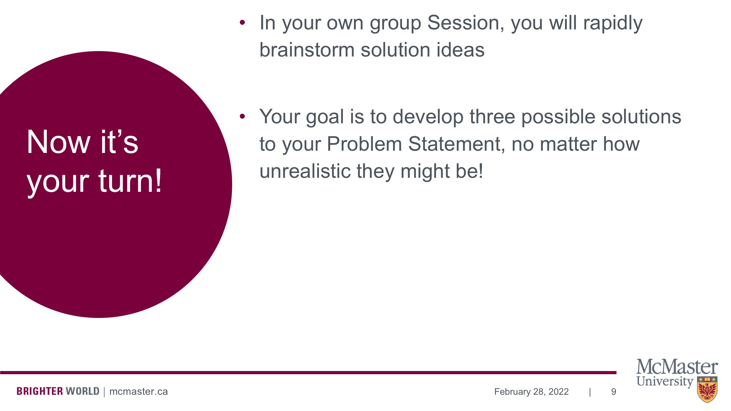 Image of a presentation slide. The slide says, "Now it's your turn!" The body of the slide reads as a list: In your own group Session, you will rapidly brainstorm solution ideas; Your goal is to develop three possible solutions to your Problem Statement, no matter how unrealistic they might be!