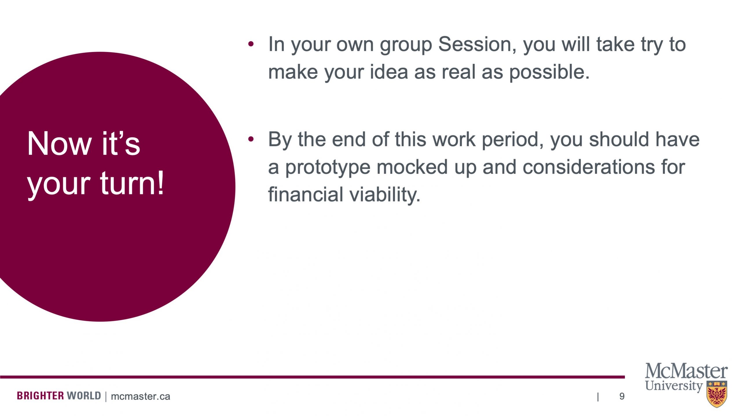 This slide has 2 bullet point paragraphs on the right and a circle with words written on it on the left. The circle says “Now it’s your turn!”. The 2 bullet point paragraphs say “In your own group Session, you will take try to make your idea as real as possible.” and “By the end of this work period, you should have a prototype mocked up and considerations for financial viability.”