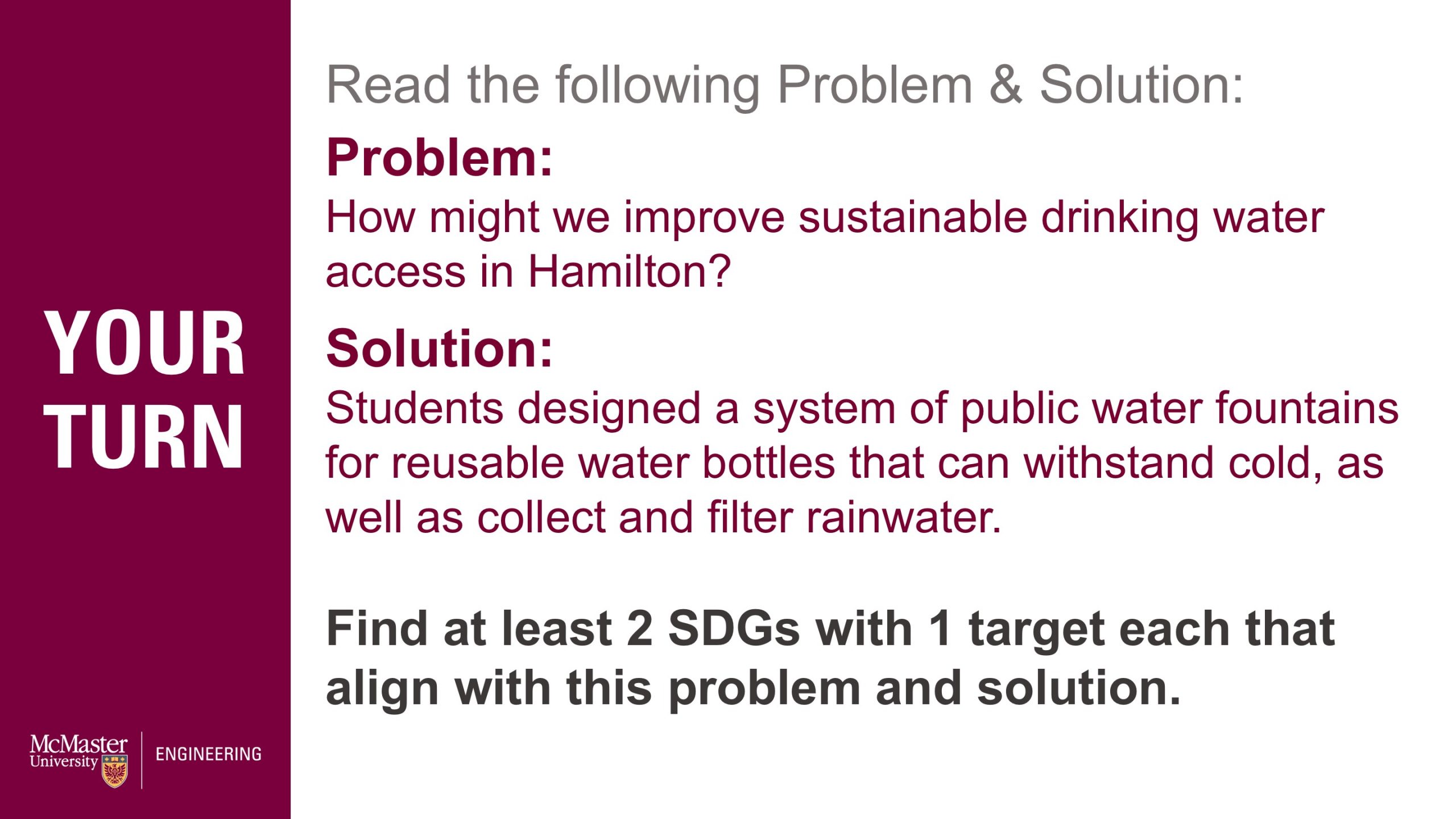 Image of a presentation slide. Title: Your turn! Slide reads: Read the following Problem & Solution: Problem: How might we improve sustainable drinking water access in Hamilton? Solution: Students designed a system of public water fountains for reusable water bottles that can withstand cold, as well as collect and filter rainwater. Find at least 2 SDGs with 1 target each that align with this problem and solution.