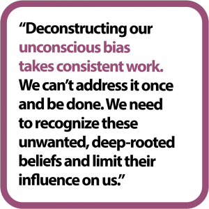 Deconstructing our unconscious bias takes consistent work. We can't address it once and be done. We need to recognize these unwanted, deep-rooted beliefs and limit their influence on us.