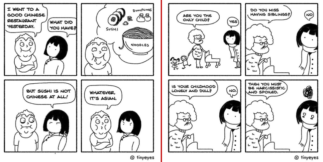 2 comic strips. first: Four panel comic. First panel a white presenting person tells a girl with dark straight hair, "I went to a good chines restaurant yesterday". Second panel, white person describes sushi, dumplings, noodles in a bubble above their head while drooling. Third panel dark haired girl says, "but sushi is not chinese at all!". Fourth panel white person says, "whatever, it's asian" and dark haired girl's eyebrows are furrowed to indicated anger. second: First panel, elderly white woman pushing a stroller holding hands with two small kids asks dark haired girl, "are you the only child?". Dark haired girl says, "yes". Second panel, elderly woman asks, "Do you miss having siblings?" and dark haired girl says, "no." Third panel, elderly woman asks, "Is your childhood lonely and dull?" and dark haired girl says, "no." Final panel, elder woman says, "Then you must be narcissistic and spoiled". Dark haired girl has a dark scribble cloud above her head and frustrated wide eyes.