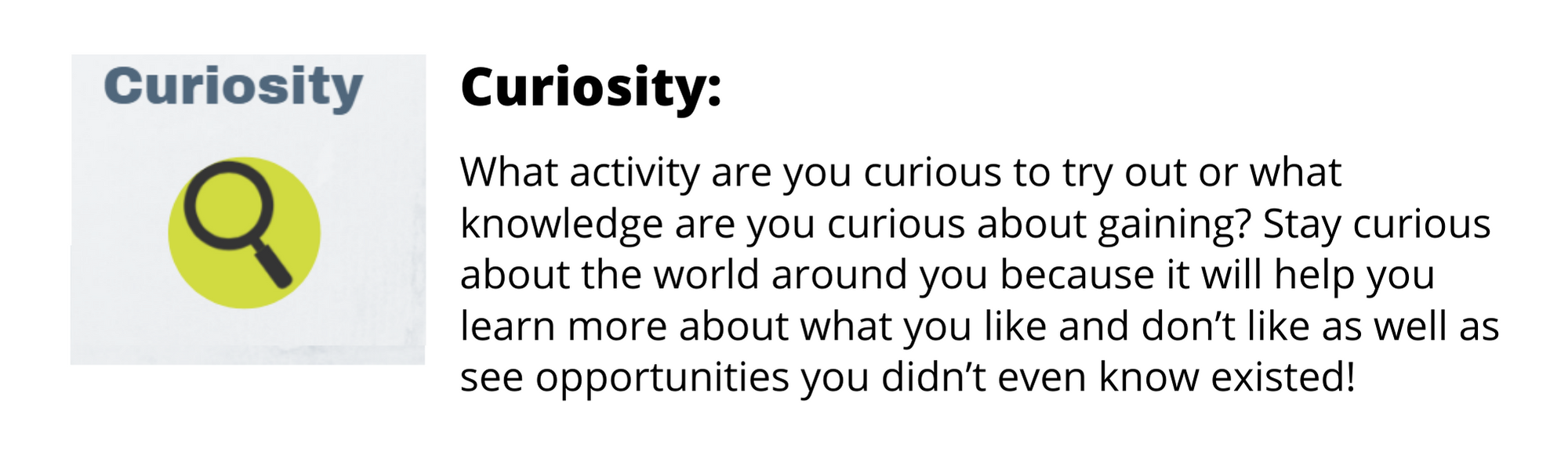 What activity are you curious to try out or what knowledge are you curious about gaining? Stay curious about the world around you because it will help you learn more about what you like and don’t like as well as see opportunities you didn’t even know existed!