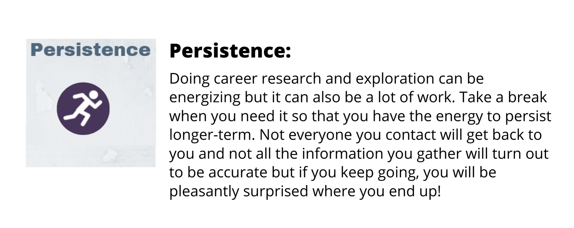 Doing career research and exploration can be energizing but it can also be a lot of work. Take a break when you need it so that you have the energy to persist longer-term. Not everyone you contact will get back to you and not all the information you gather will turn out to be accurate but if you keep going, you will be pleasantly surprised where you end up!